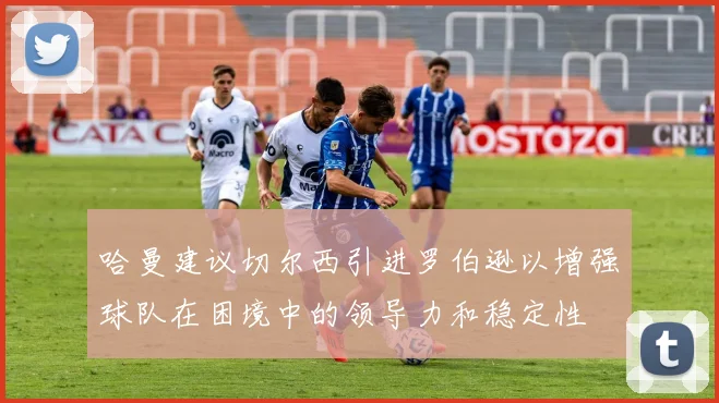 哈曼建议切尔西引进罗伯逊以增强球队在困境中的领导力和稳定性