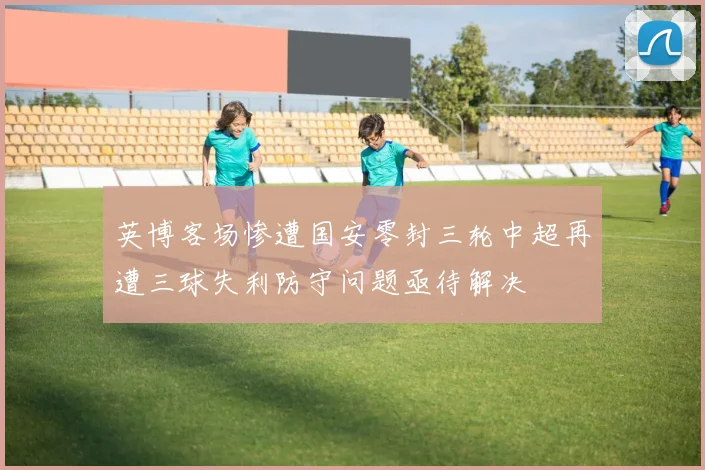 英博客场惨遭国安零封三轮中超再遭三球失利防守问题亟待解决