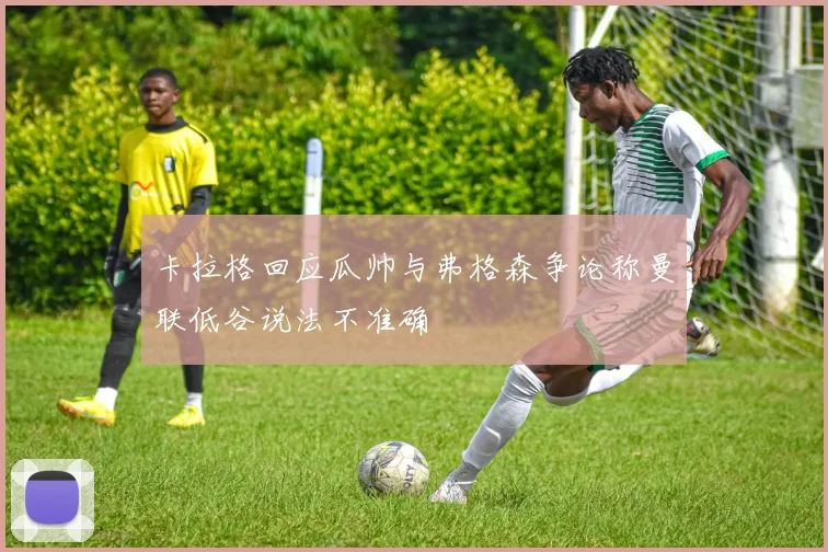 卡拉格回应瓜帅与弗格森争论称曼联低谷说法不准确