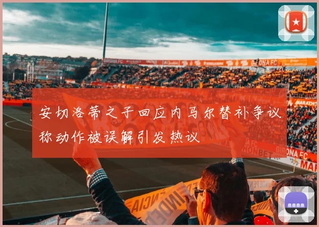 安切洛蒂之子回应内马尔替补争议称动作被误解引发热议