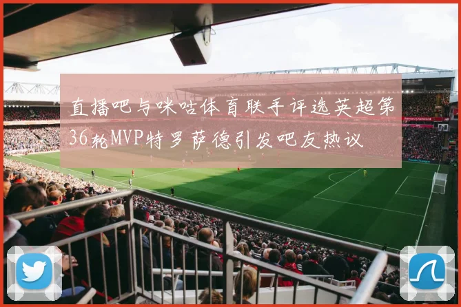 直播吧与咪咕体育联手评选英超第36轮MVP特罗萨德引发吧友热议