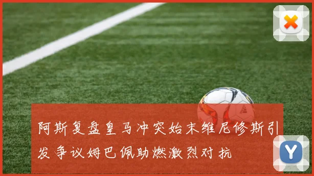 阿斯复盘皇马冲突始末维尼修斯引发争议姆巴佩助燃激烈对抗