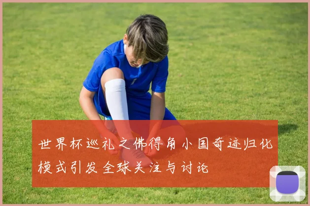 世界杯巡礼之佛得角小国奇迹归化模式引发全球关注与讨论