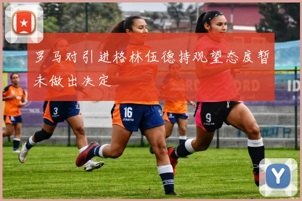 罗马对引进格林伍德持观望态度暂未做出决定