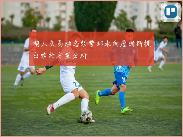 湖人交易动态频繁却未向詹姆斯提出续约方案分析