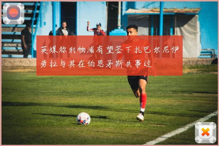 英媒称利物浦有望签下扎巴尔尼伊劳拉与其在伯恩茅斯共事过