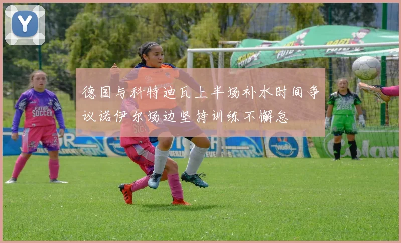 德国与科特迪瓦上半场补水时间争议诺伊尔场边坚持训练不懈怠