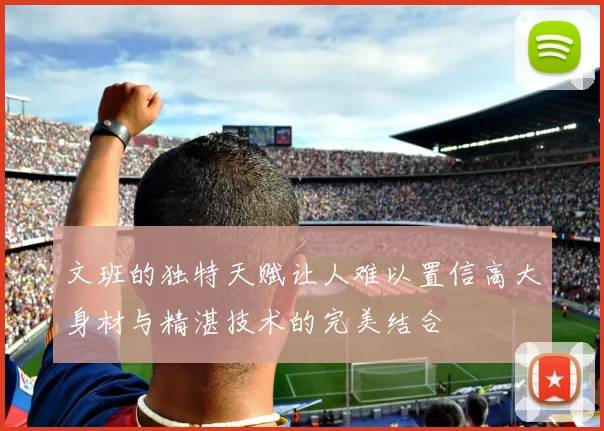 文班的独特天赋让人难以置信高大身材与精湛技术的完美结合